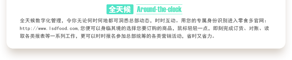 行業(yè)內(nèi)特有的全天候數(shù)字化管理，令你無論何時(shí)何地都可洞悉總部動(dòng)態(tài)，時(shí)時(shí)互動(dòng)。用您的專屬身份識(shí)別進(jìn)入零食多官網(wǎng)：http://bj-servicewell.com,您便可以身臨其境的選擇您要訂購的商品，鼠標(biāo)輕輕一點(diǎn)，即刻完成訂貨、對(duì)賬、讀取各類報(bào)表等一系列工作，更可以時(shí)時(shí)報(bào)名參加總部統(tǒng)籌的各類營銷活動(dòng)，省時(shí)又省力。